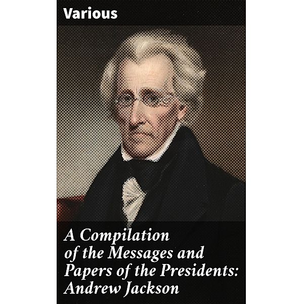 A Compilation of the Messages and Papers of the Presidents: Andrew Jackson, Various