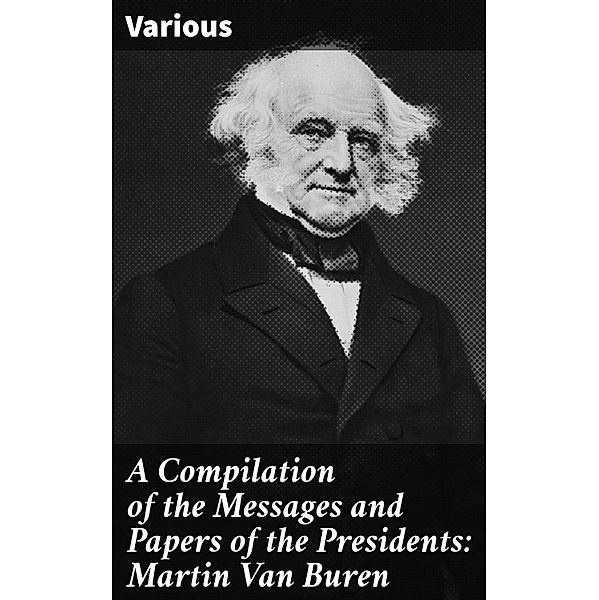 A Compilation of the Messages and Papers of the Presidents: Martin Van Buren, Various