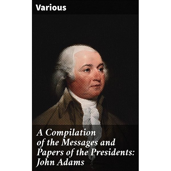 A Compilation of the Messages and Papers of the Presidents: John Adams, Various