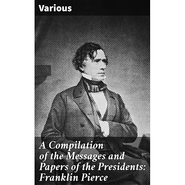 A Compilation of the Messages and Papers of the Presidents: Franklin Pierce, Various