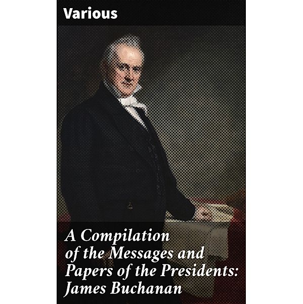 A Compilation of the Messages and Papers of the Presidents: James Buchanan, Various