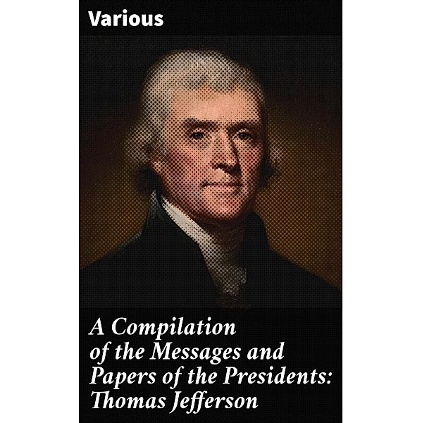 A Compilation of the Messages and Papers of the Presidents: Thomas Jefferson, Various