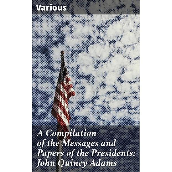 A Compilation of the Messages and Papers of the Presidents: John Quincy Adams, Various