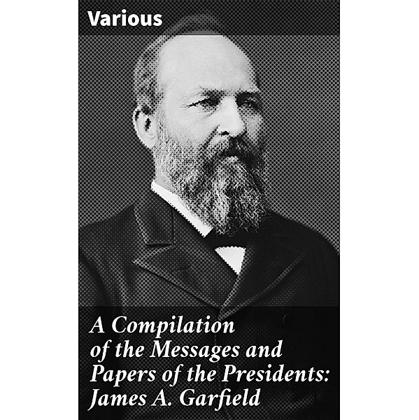 A Compilation of the Messages and Papers of the Presidents: James A. Garfield, Various