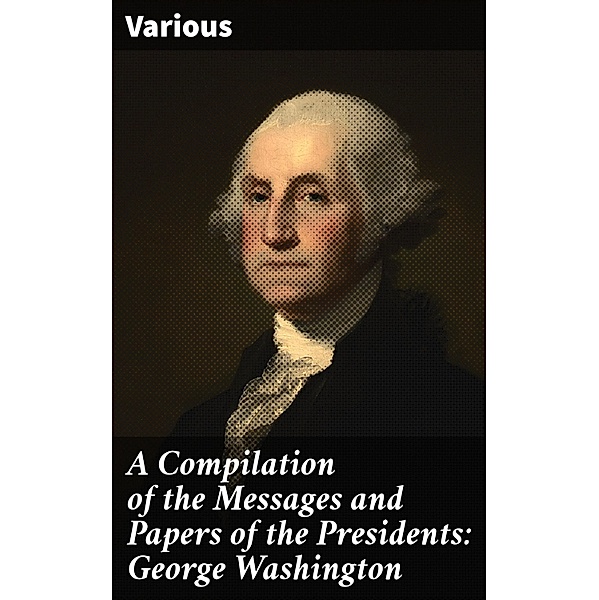A Compilation of the Messages and Papers of the Presidents: George Washington, Various