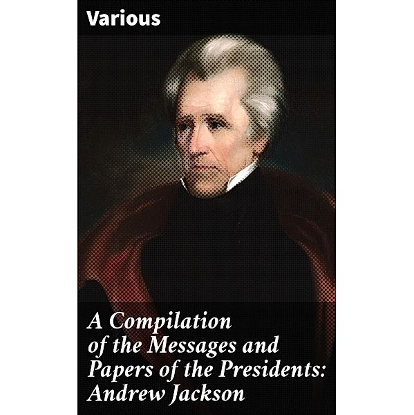 A Compilation of the Messages and Papers of the Presidents: Andrew Jackson, Various