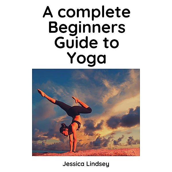 A Complete Beginners Guide to Yoga, Jessica Lindsey