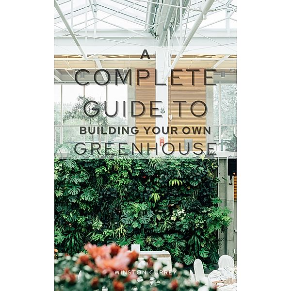 A Complete Guide To Building Your Own Greenhouse, Winston Currey