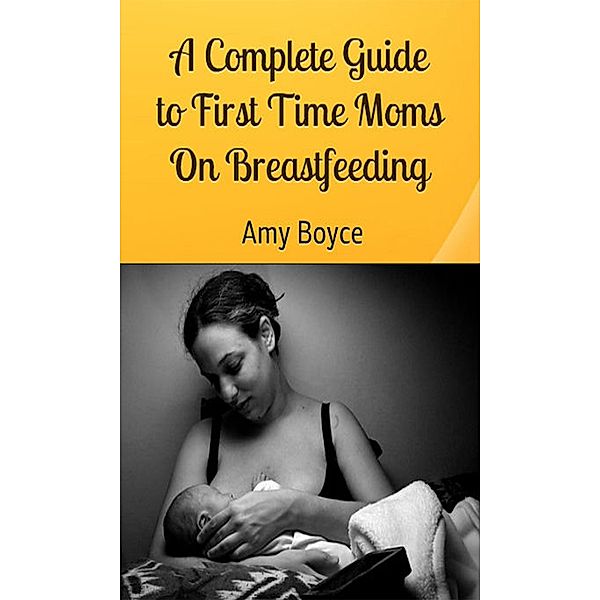 A Complete Guide to First Time Moms about Breastfeeding, Amy Boyce