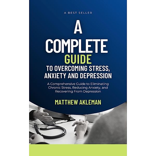 A Complete Guide to Overcoming Stress, Anxiety, and Depression: A Comprehensive Guide to Eliminating Chronic Stress, Reducing Anxiety, and Recovering From Depression, Matthew Akleman