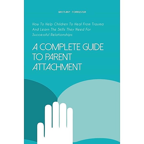 A Complete Guide to Parent Attachment How to Help Children to Heal From Trauma and Learn the Skills They Need for Successful Relationships, Brittany Forrester