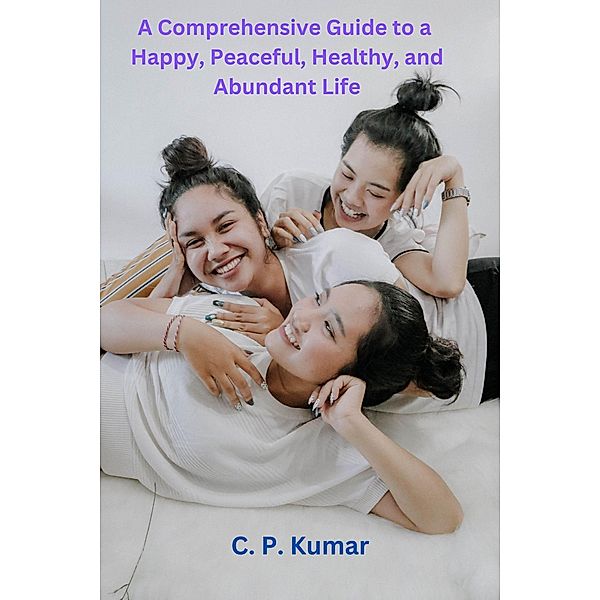 A Comprehensive Guide to a Happy, Peaceful, Healthy, and Abundant Life, C. P. Kumar