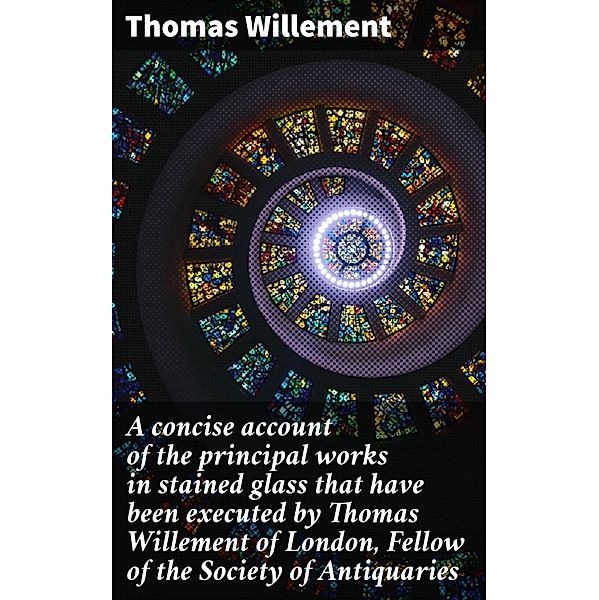 A concise account of the principal works in stained glass that have been executed by Thomas Willement of London, Fellow of the Society of Antiquaries, Thomas Willement