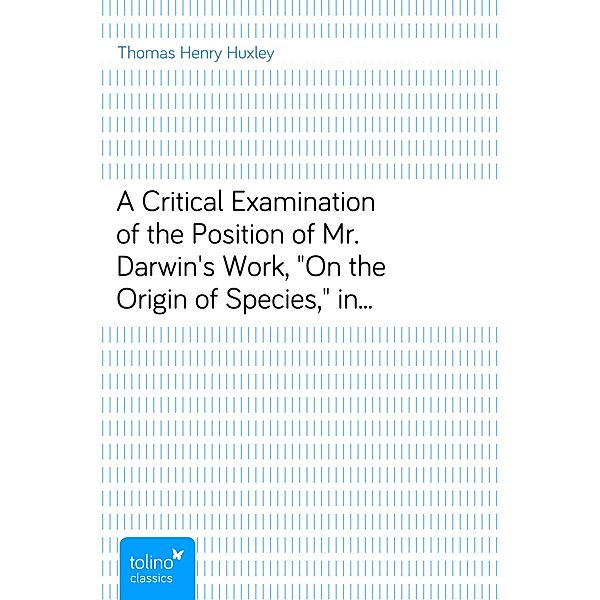 A Critical Examination of the Position of Mr. Darwin's Work, On the Origin of Species, in Relation to the Complete Theory of the Causes of the Phenomena of Organic Nature - Lecture VI. (of VI.), Lectures to Working Men, at the Museum of Practical Geology, 1863, on Darwin's Work: Origin of Species, Thomas Henry Huxley