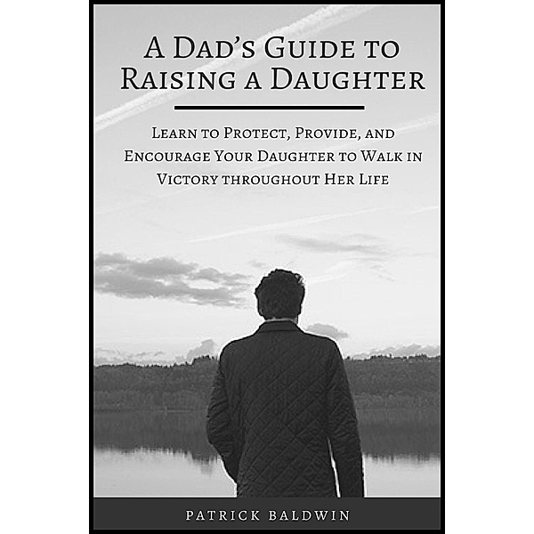 A Dad's Guide to Raising a Daughter: Learn to Protect, Provide, and Encourage Your Daughter to Walk in Victory throughout Her Life, Patrick Baldwin
