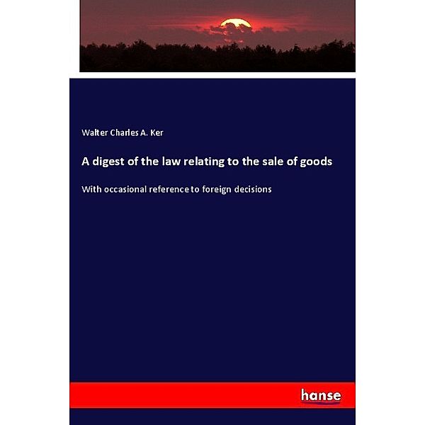 A digest of the law relating to the sale of goods, Walter Charles A. Ker