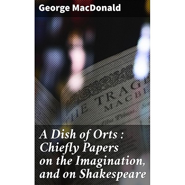 A Dish of Orts : Chiefly Papers on the Imagination, and on Shakespeare, George Macdonald