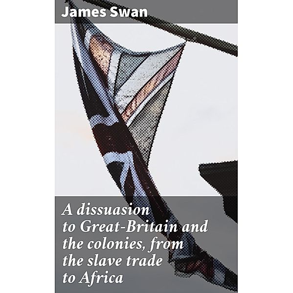 A dissuasion to Great-Britain and the colonies, from the slave trade to Africa, James Swan