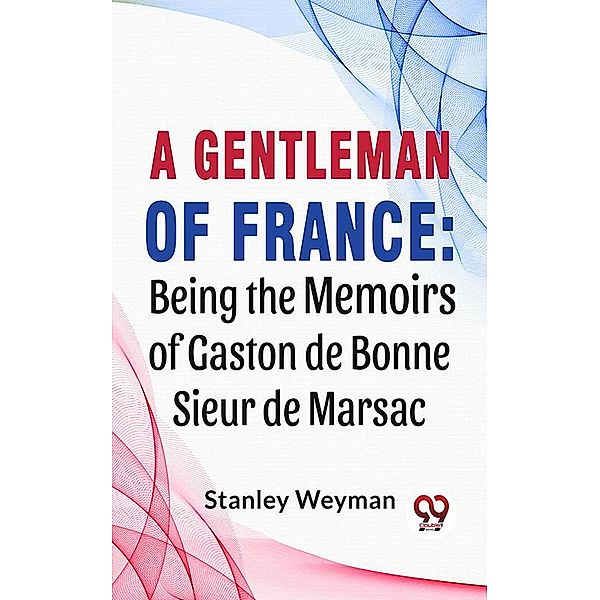 A Gentleman Of France: Being The Memoirs Of Gaston De Bonne Sieur De Marsac, Stanley Weyman
