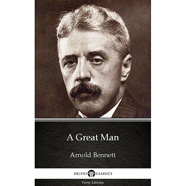 A Great Man by Arnold Bennett - Delphi Classics (Illustrated) / Delphi Parts Edition (Arnold Bennett) Bd.6, Arnold Bennett