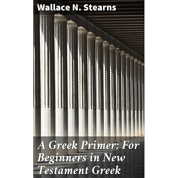 A Greek Primer: For Beginners in New Testament Greek, Wallace N. Stearns