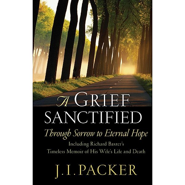A Grief Sanctified (Including Richard Baxter's Timeless Memoir of His Wife's Life and Death), J. I. Packer