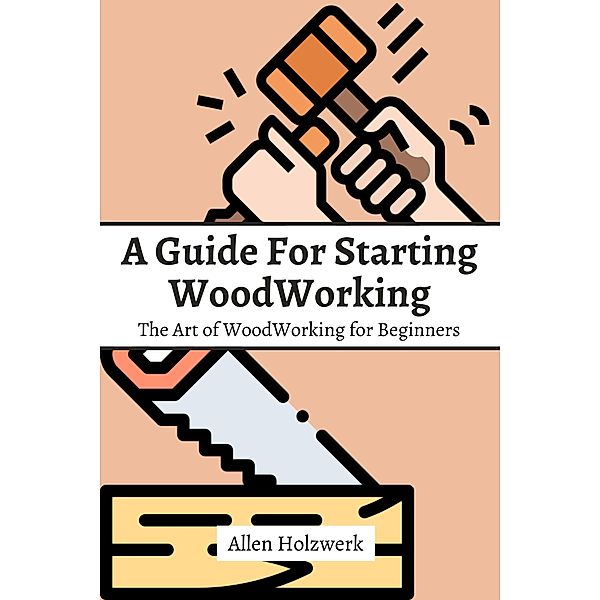 A Guide For Starting WoodWorking! The Art of WoodWorking for Beginners, Allen Holzwerk