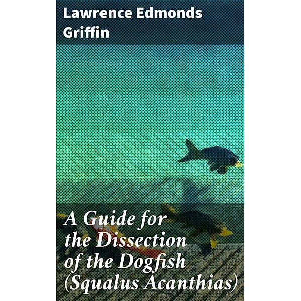 A Guide for the Dissection of the Dogfish (Squalus Acanthias), Lawrence Edmonds Griffin