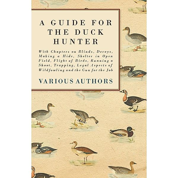 A Guide for the Duck Hunter - With Chapters on Blinds, Decoys, Making a Hide, Shelter in Open Field, Flight of Birds, Running a Shoot, Trapping, Legal Aspects of Wildfowling and the Gun for the Job, Various