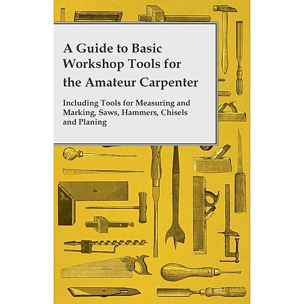 A Guide to Basic Workshop Tools for the Amateur Carpenter - Including Tools for Measuring and Marking, Saws, Hammers, Chisels and Planning, Anon