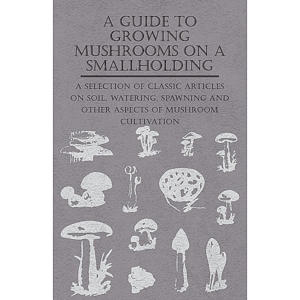 A Guide to Growing Mushrooms on a Smallholding - A Selection of Classic Articles on Soil, Watering, Spawning and Other Aspects of Mushroom Cultivation (Self-Sufficiency Series), Various