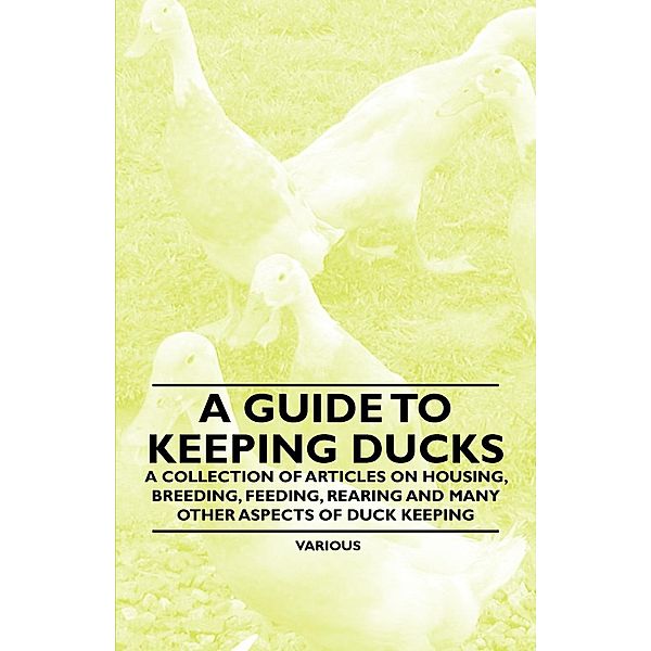 A Guide to Keeping Ducks - A Collection of Articles on Housing, Breeding, Feeding, Rearing and Many Other Aspects of Duck Keeping, Various authors