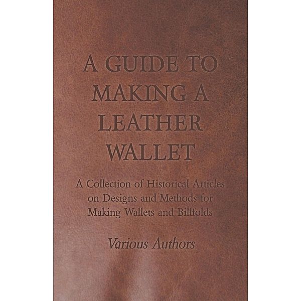 A Guide to Making a Leather Wallet - A Collection of Historical Articles on Designs and Methods for Making Wallets and Billfolds, Various