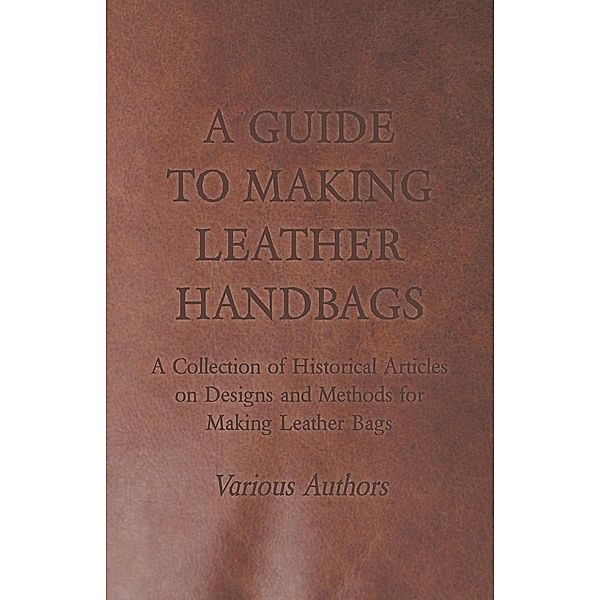 A Guide to Making Leather Handbags - A Collection of Historical Articles on Designs and Methods for Making Leather Bags, Various