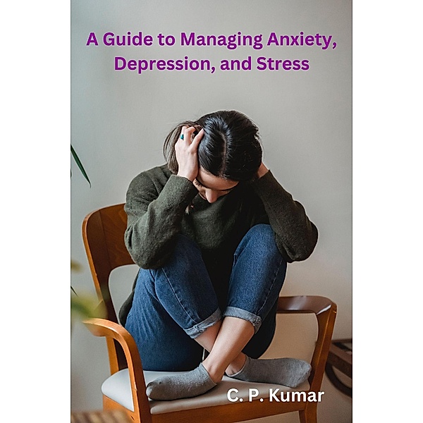 A Guide to Managing Anxiety, Depression, and Stress, C. P. Kumar