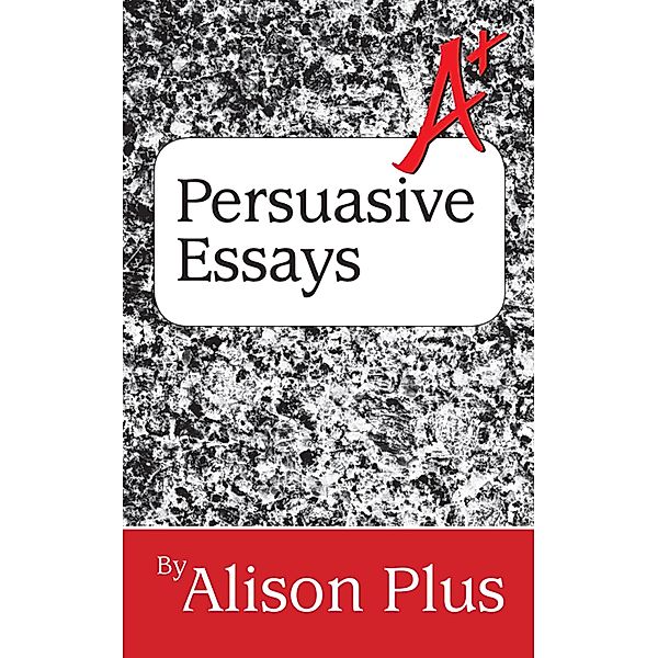 A+ Guide to Persuasive Essays (A+ Guides to Writing, #5) / A+ Guides to Writing, Alison Plus