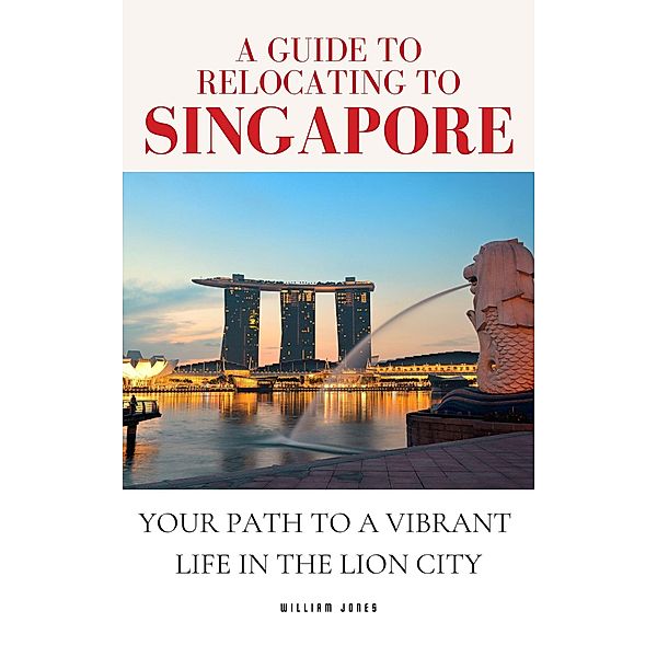 A Guide to Relocating to Singapore: Your Path to a Vibrant Life in the Lion City, William Jones