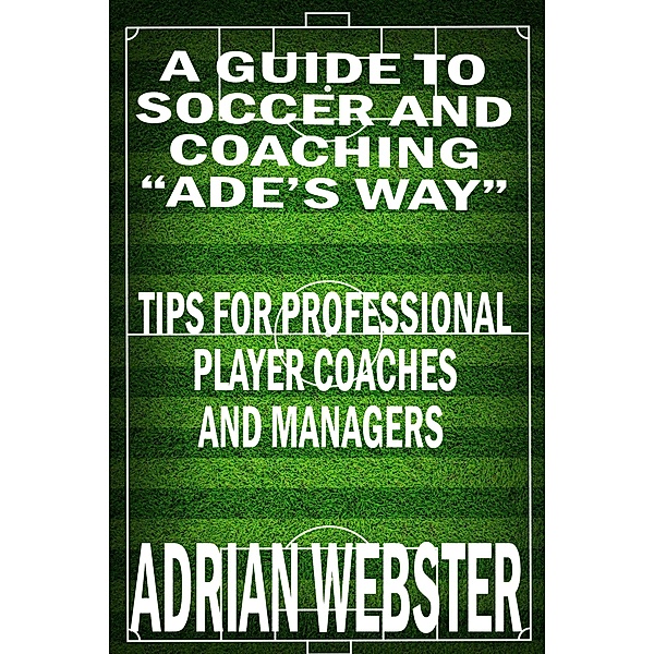 A Guide to Soccer and Coaching: Ade's Way, Adrian Webster
