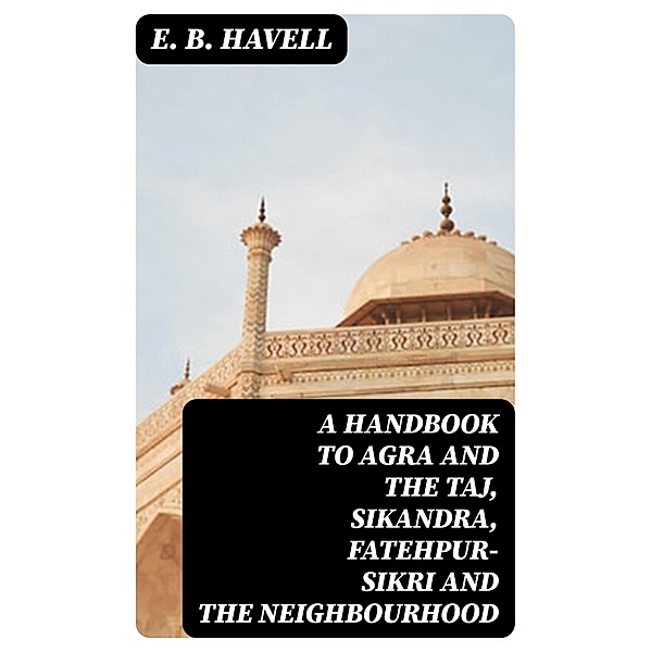 A Handbook to Agra and the Taj, Sikandra, Fatehpur-Sikri and the Neighbourhood, E. B. Havell