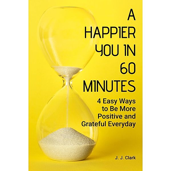 A Happier You In 60 Minutes: 4 Easy Ways to Be More Positive and Grateful Everyday, J. J. Clark