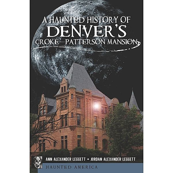 A Haunted History of Denver's Croke-Patterson Mansion / Haunted America, Ann Alexander Leggett, Jordan Alexander Leggett