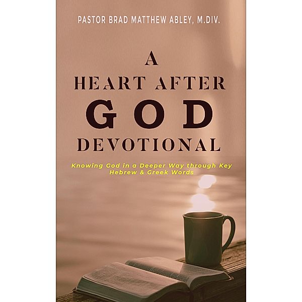 A Heart after God Devotional Knowing God in a Deeper Way through Key Hebrew & Greek Words Pastor Brad Matthew Abley, M.Div., Pastor Brad Matthew Abley