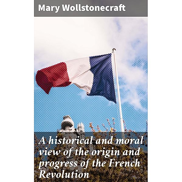 A historical and moral view of the origin and progress of the French Revolution, Mary Wollstonecraft