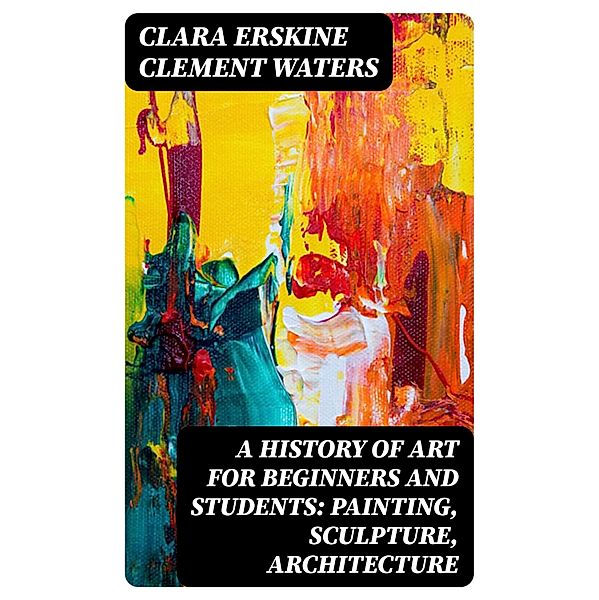 A History of Art for Beginners and Students: Painting, Sculpture, Architecture, Clara Erskine Clement Waters