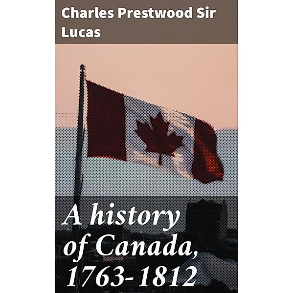 A history of Canada, 1763-1812, Charles Prestwood Lucas