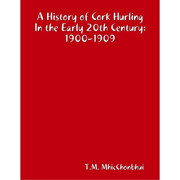A History of Cork Hurling In the Early 20th Century: 1900 - 1909, T.M. MhicChonbhui