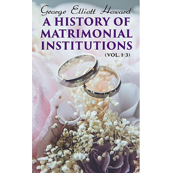 A History of Matrimonial Institutions (Vol. 1-3), George Elliott Howard