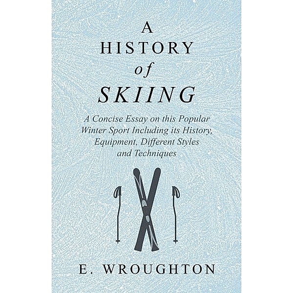 A History of Skiing - A Concise Essay on this Popular Winter Sport Including its History, Equipment, Different Styles and Techniques, E. Wroughton