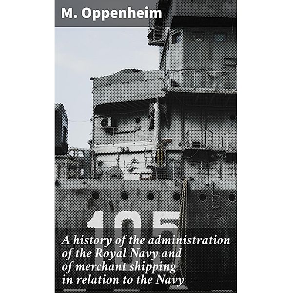 A history of the administration of the Royal Navy and of merchant shipping in relation to the Navy, M. Oppenheim