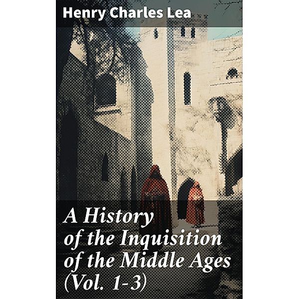 A History of the Inquisition of the Middle Ages (Vol. 1-3), Henry Charles Lea